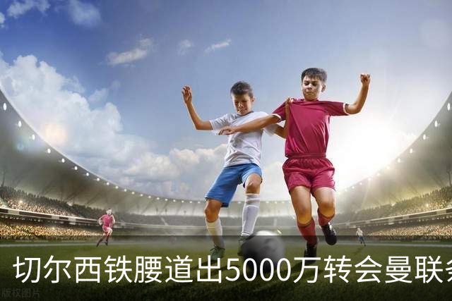 切尔西铁腰道出5000万转会曼联条件！埃德本周再次体检，原因曝光