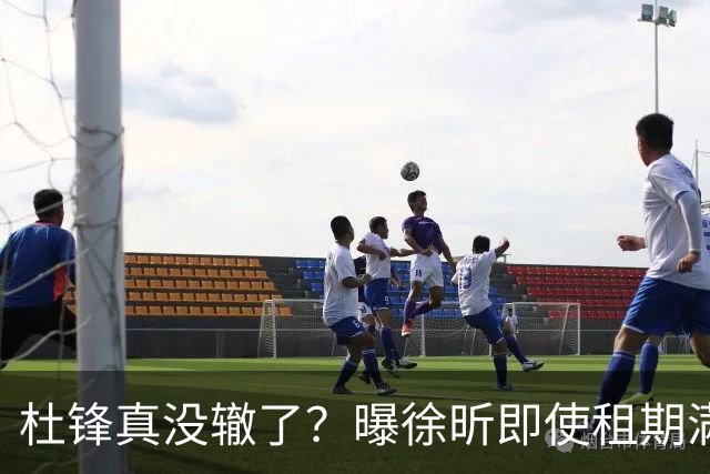 杜锋真没辙了？曝徐昕即使租期满也不回广东 3理由证这是双输结果