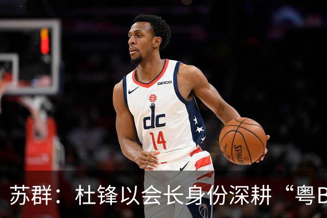 苏群：杜锋以会长身份深耕“粤BA” 联动多部门激活广东文旅消费